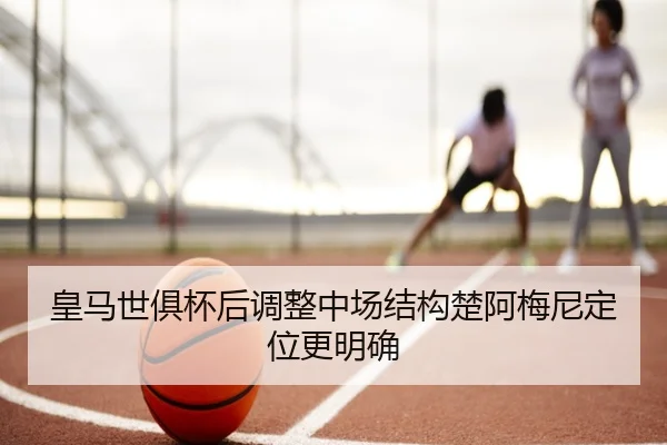 皇马世俱杯后调整中场结构楚阿梅尼定位更明确
